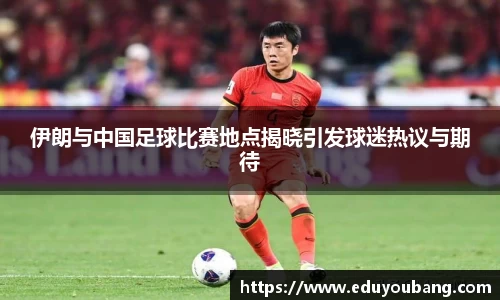 伊朗与中国足球比赛地点揭晓引发球迷热议与期待